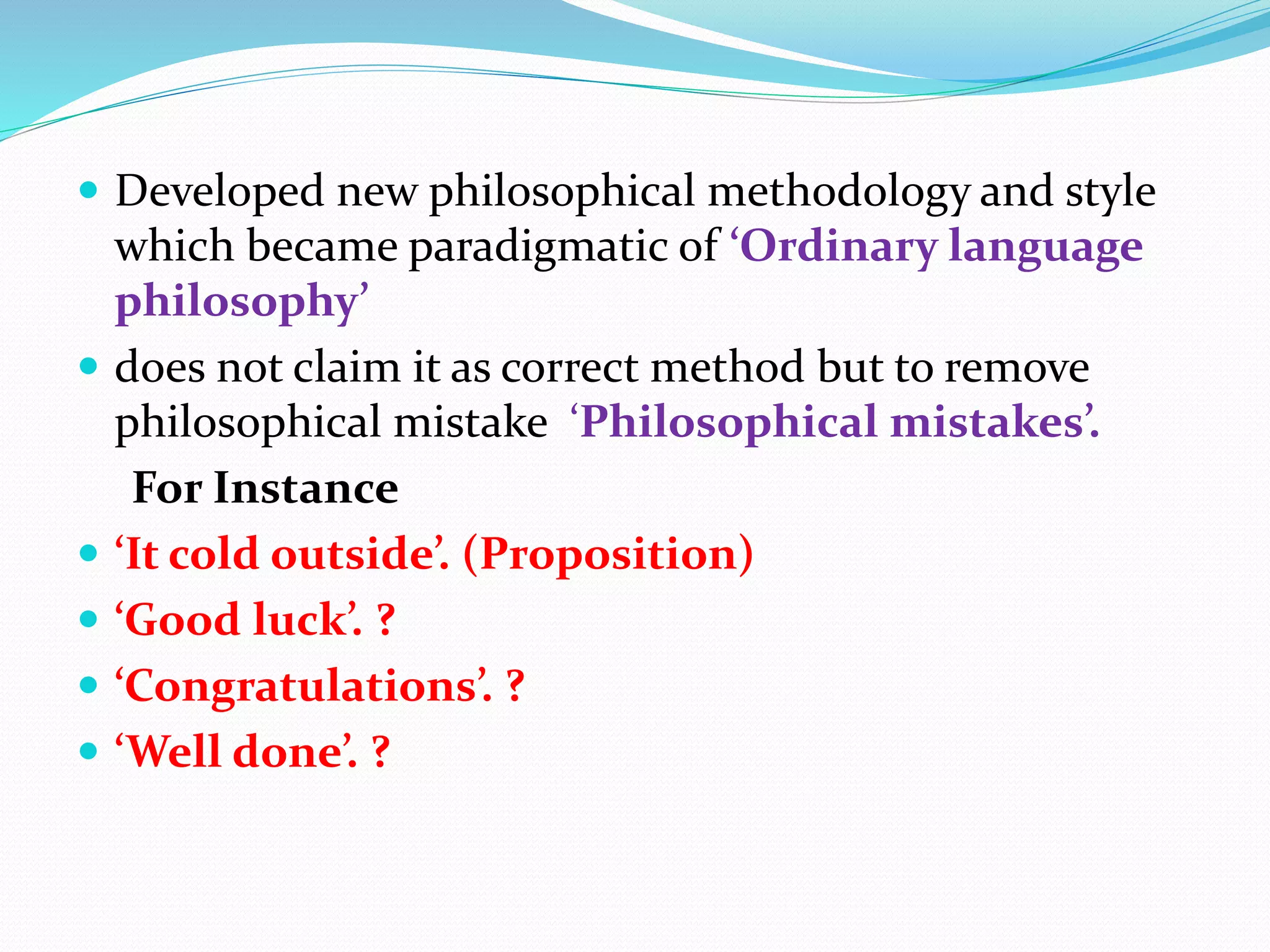  Developed new philosophical methodology and style
which became paradigmatic of ‘Ordinary language
philosophy’
 does not claim it as correct method but to remove
philosophical mistake ‘Philosophical mistakes’.
For Instance
 ‘It cold outside’. (Proposition)
 ‘Good luck’. ?
 ‘Congratulations’. ?
 ‘Well done’. ?
 