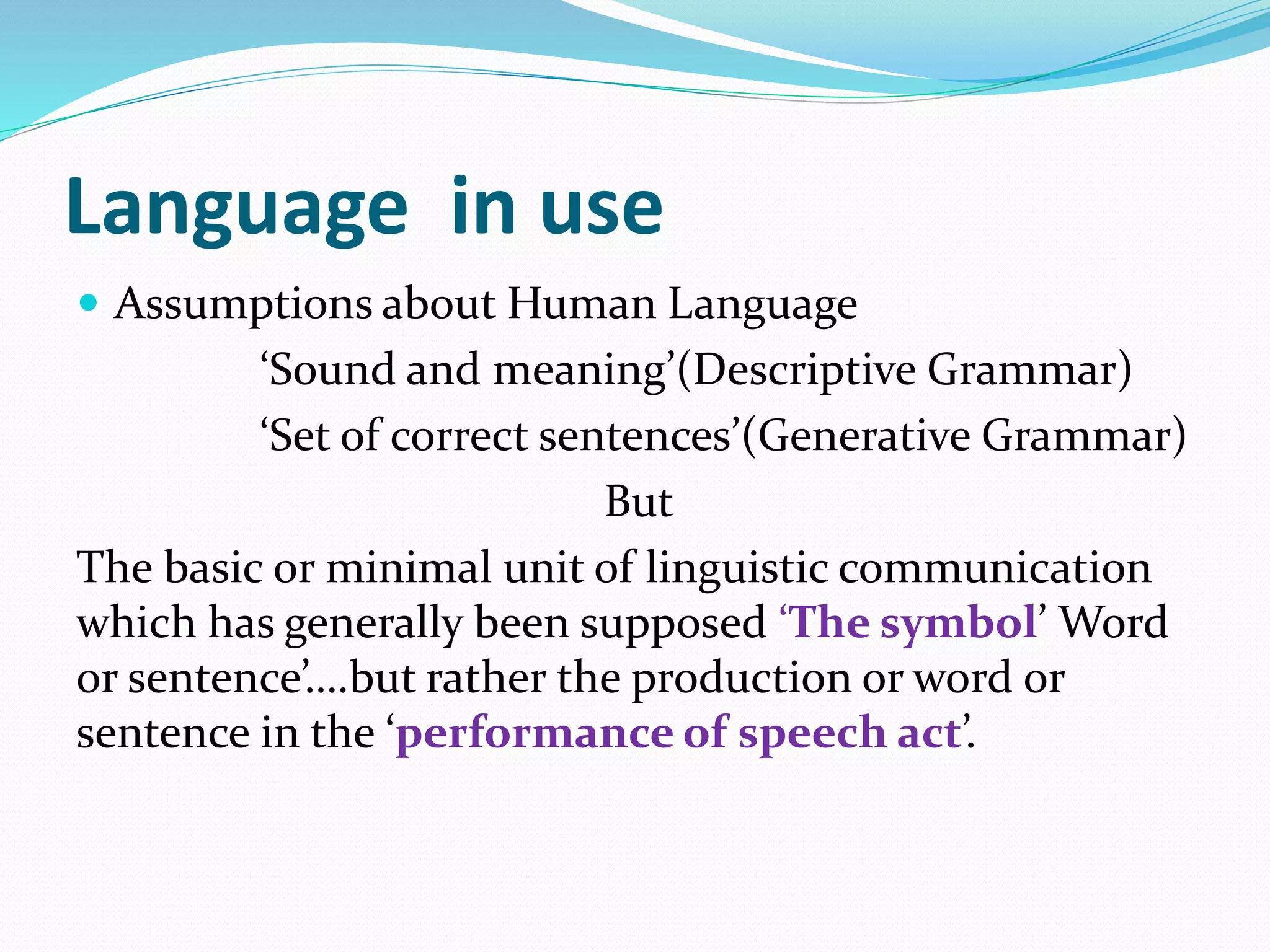 Language in use
 Assumptions about Human Language
‘Sound and meaning’(Descriptive Grammar)
‘Set of correct sentences’(Generative Grammar)
But
The basic or minimal unit of linguistic communication
which has generally been supposed ‘The symbol’ Word
or sentence’….but rather the production or word or
sentence in the ‘performance of speech act’.
 