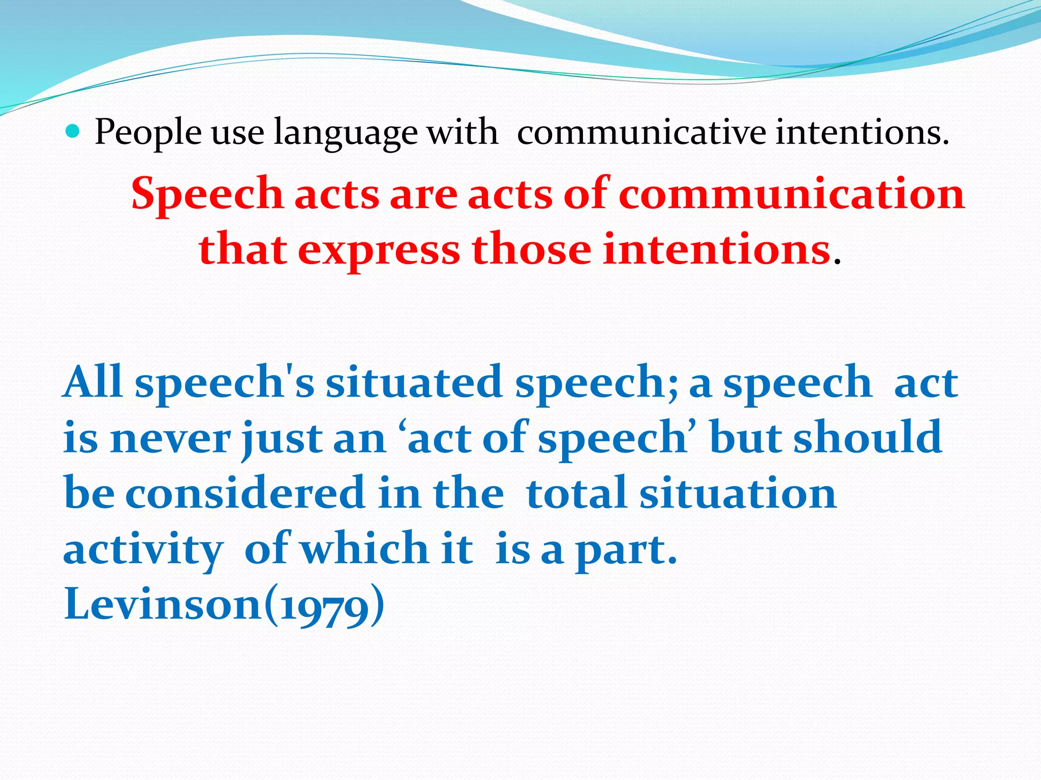  People use language with communicative intentions.
Speech acts are acts of communication
that express those intentions.
All speech's situated speech; a speech act
is never just an ‘act of speech’ but should
be considered in the total situation
activity of which it is a part.
Levinson(1979)
 