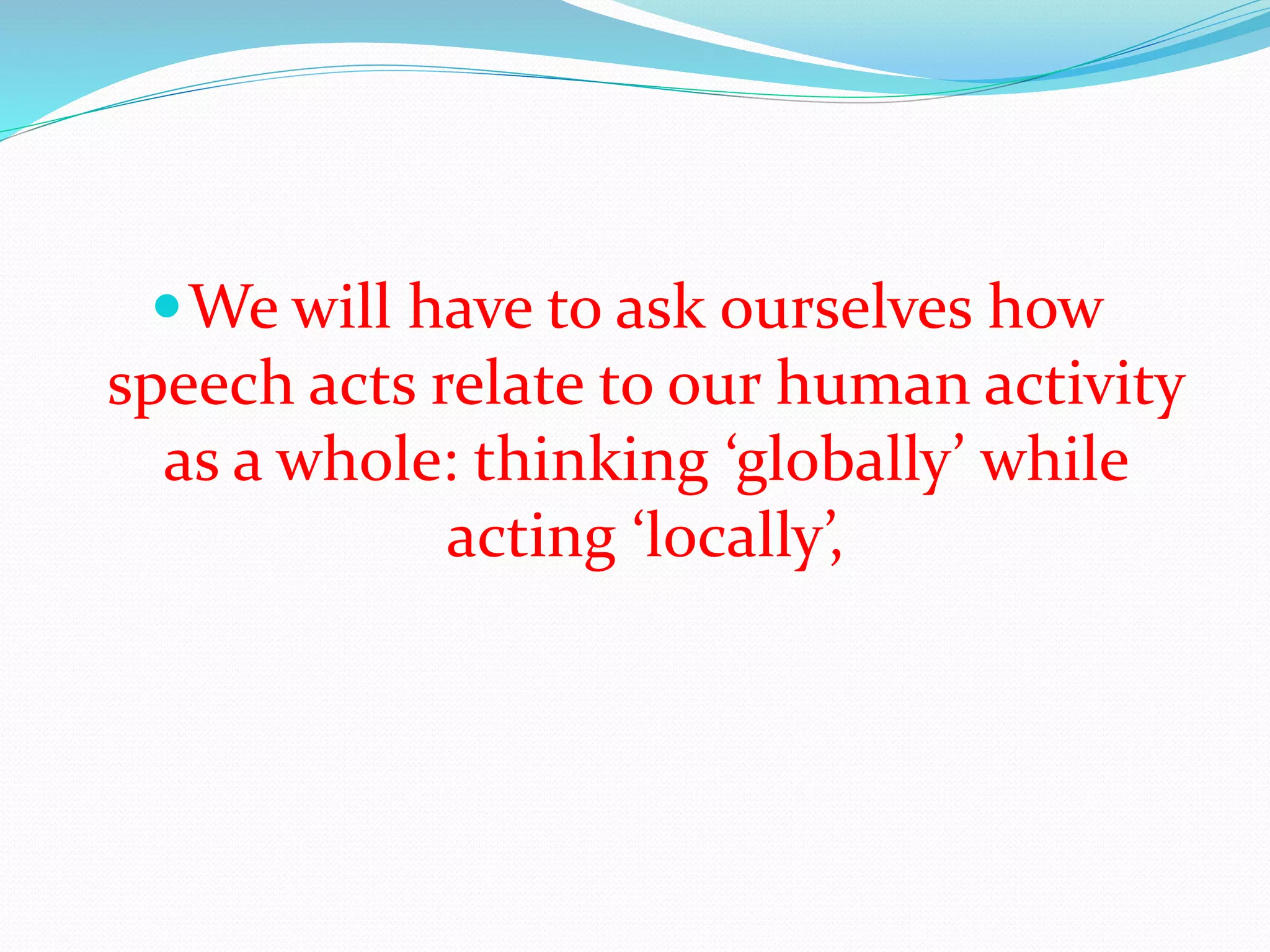 We will have to ask ourselves how
speech acts relate to our human activity
as a whole: thinking ‘globally’ while
acting ‘locally’,
 