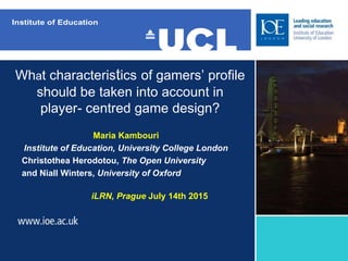 What characteristics of gamers’ profile
should be taken into account in
player- centred game design?
Maria Kambouri
Institute of Education, University College London
Christothea Herodotou, The Open University
and Niall Winters, University of Oxford
iLRN, Prague July 14th 2015
 