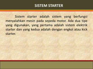 SISTEM STARTER

       Sistem starter adalah sistem yang berfungsi
menyalahkan mesin pada sepeda motor. Ada dua tipe
yang digunakan, yang pertama adalah sistem elektrik
starter dan yang kedua adalah dengan engkol atau kick
starter.
 