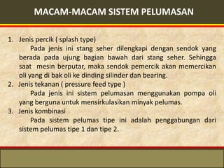 MACAM-MACAM SISTEM PELUMASAN

1. Jenis percik ( splash type)
        Pada jenis ini stang seher dilengkapi dengan sendok yang
   berada pada ujung bagian bawah dari stang seher. Sehingga
   saat mesin berputar, maka sendok pemercik akan memercikan
   oli yang di bak oli ke dinding silinder dan bearing.
2. Jenis tekanan ( pressure feed type )
        Pada jenis ini sistem pelumasan menggunakan pompa oli
   yang berguna untuk mensirkulasikan minyak pelumas.
3. Jenis kombinasi
        Pada sistem pelumas tipe ini adalah penggabungan dari
   sistem pelumas tipe 1 dan tipe 2.
 