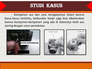 STUDI KASUS
        Komponen aus dan cara mengatasinya Selain karena
kasus-kasus tertentu, karburator banjir juga bisa dikarenakan
karena komponen-komponen yang ada di dalamnya telah aus
seiring dengan umur pemakaian.
 