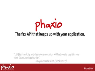 phaxio
 The fax API that keeps up with your application.



“...[I]ts simplicity and clear documentation will lead you to use it in your
next fax related application.”
                          -Programmable Web (5/23/2011)

                                                                               Pitch edition
 