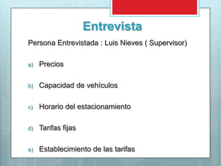 Entrevista
Persona Entrevistada : Luis Nieves ( Supervisor)

a)   Precios

b)   Capacidad de vehículos

c)   Horario del estacionamiento

d)   Tarifas fijas

e)   Establecimiento de las tarifas
 