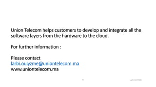 Union Telecom helps customers to develop and integrate all the
software layers from the hardware to the cloud.
For further information :
Please contact
larbi.ouiyzme@uniontelecom.ma
www.uniontelecom.ma
Larbi OUIYZME16
 