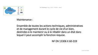 Maintenance :
Ensemble de toutes les actions techniques, administratives
et de management durant le cycle de vie d'un bien,
destinées à le maintenir ou à le rétablir dans un état dans
lequel il peut accomplir la fonction requise.
NF EN 13306 X 60-319
IoT-Challenge May, 4 2017, ENSIAS – Rabat.
Larbi OUIYZME3
 