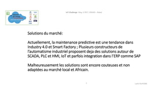 Solutions du marché:
Actuellement, la maintenance predictive est une tendance dans
Industry 4.0 et Smart Factory ; Plusieurs constructeurs de
l’automatisme industriel proposent deja des solutions autour de
SCADA, PLC et HMI, IoT et parfois integration dans l’ERP comme SAP
Malheureusement les solutions sont encore couteuses et non
adaptées au marché local et Africain.
IoT-Challenge May, 4 2017, ENSIAS – Rabat.
Larbi OUIYZME7
 