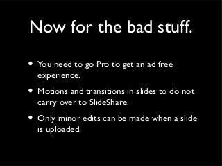 Now for the bad stuff.

• You need to go Pro to get an ad free
  experience.
• Motions and transitions in slides to do not
  carry over to SlideShare.
• Only minor edits can be made when a slide
  is uploaded.
 