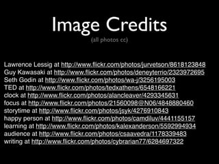 Image Credits
(all photos cc)
Lawrence Lessig at http://www.flickr.com/photos/jurvetson/8618123848
Guy Kawasaki at http://www.flickr.com/photos/deneyterrio/2323972695
Seth Godin at http://www.flickr.com/photos/wa-j/3256195003
TED at http://www.flickr.com/photos/tedxathens/6548166221
clock at http://www.flickr.com/photos/alancleaver/4293345631
focus at http://www.flickr.com/photos/21560098@N06/4848880460
storytime at http://www.flickr.com/photos/jsyk/4276910843
happy person at http://www.flickr.com/photos/camdiluv/4441155157
learning at http://www.flickr.com/photos/kalexanderson/5592994934
audience at http://www.flickr.com/photos/csaavedra/1178339483
writing at http://www.flickr.com/photos/cybrarian77/6284697322