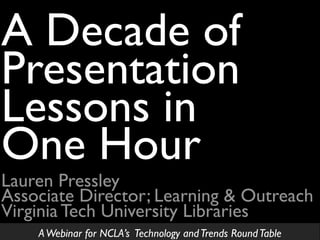 Lauren Pressley
Associate Director; Learning & Outreach
Virginia Tech University Libraries
A Decade of
Presentation
Lessons in
One Hour
AWebinar for NCLA’s Technology andTrends RoundTable
 