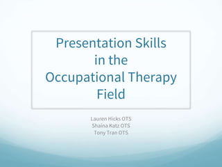 Presentation Skills
in the
Occupational Therapy
Field
Lauren Hicks OTS
Shaina Katz OTS
Tony Tran OTS
 