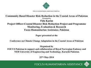 Community Based Disaster Risk Reduction in the Coastal Areas of Pakistan
Presented by
Fida Karim
Project Officer-Coastal Disaster Risk Reduction Project and Programme
Monitoring, Evaluation & Research
Focus Humanitarian Assistance, Pakistan
Paper presented at the
Conference on Climate Change Adaptation in the Coastal Areas of Pakistan
Organized by
FOCUS Pakistan in support and collaboration of Royal Norwegian Embassy and
NED University of Engineering and Technology, Karachi Pakistan.
22nd-May-2014
 