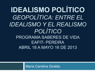 IDEALISMO POLÍTICO
GEOPOLÍTICA: ENTRE EL
IDEALISMO Y EL REALISMO
POLÍTICO
PROGRAMA SABERES DE VIDA
EAFIT- PEREIRA
ABRIL 18 A MAYO 16 DE 2013
María Carolina Giraldo.
 