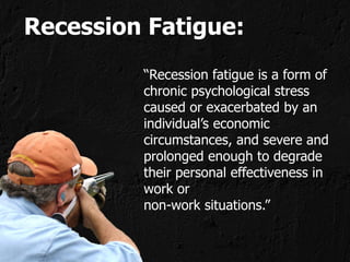 Recession Fatigue:
         “Recession fatigue is a form of
         chronic psychological stress
         caused or exacerbated by an
         individual’s economic
         circumstances, and severe and
         prolonged enough to degrade
         their personal effectiveness in
         work or
         non-work situations.”
 
