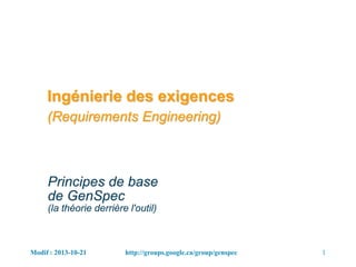 Modif : 2013-10-21 1http://groups.google.ca/group/genspec
Ingénierie des exigences
(Requirements Engineering)
Principes de base
de GenSpec
(la théorie derrière l'outil)
 