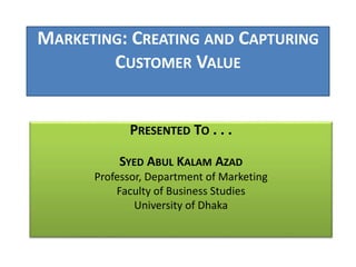 MARKETING: CREATING AND CAPTURING 
CUSTOMER VALUE 
PRESENTED TO . . . 
SYED ABUL KALAM AZAD 
Professor, Department of Marketing 
Faculty of Business Studies 
University of Dhaka 
 