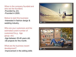 When is the company founded and
who are the founders:
-Founded by Jim.
-Founded in 2005.
Motive to start this business:
-Interested in fashion design &
wedding industry.
Who are your customers and the
estimated curent number of
customers?(e.g . Age
group. etc)
-Age between 20-40 years old.
-30 projects for this month.
What are the business recent
development?
-Improvement in the editing skills
 