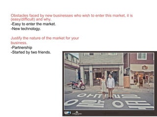 Obstacles faced by new businesses who wish to enter this market, it is
(easy/difficult) and why.
-Easy to enter the market.
-New technology.
Justify the nature of the market for your
business.
-Partnership
-Started by two friends.
 