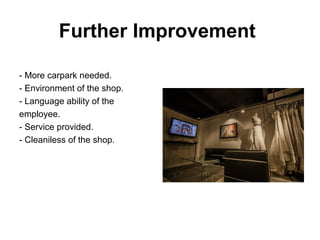 Further Improvement
- More carpark needed.
- Environment of the shop.
- Language ability of the
employee.
- Service provided.
- Cleaniless of the shop.
 