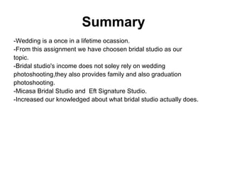 Summary
-Wedding is a once in a lifetime ocassion.
-From this assignment we have choosen bridal studio as our
topic.
-Bridal studio's income does not soley rely on wedding
photoshooting,they also provides family and also graduation
photoshooting.
-Micasa Bridal Studio and Eft Signature Studio.
-Increased our knowledged about what bridal studio actually does.
 