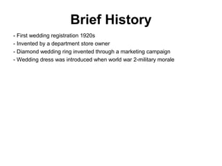 Brief History
- First wedding registration 1920s
- Invented by a department store owner
- Diamond wedding ring invented through a marketing campaign
- Wedding dress was introduced when world war 2-military morale
 