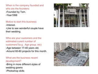 When is the company founded and
who are the founders:
-Founded by Tom.
-Year1998
Motive to start this business:
-Interest.
-Like to see wonderful couple have
their wedding.
Who are your customers and the
estimated curent number of
customers?(e.g . Age group. etc)
-Age between 17-40 years old.
-Around 60-80 projects for this month.
What are the business recent
development?
-Bring in more different styles of
wedding gowns
-Photoshop skills
 