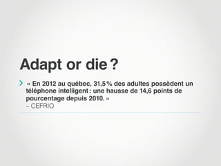 Adapt or die ?

 « En 2012 au québec, 31,5 % des adultes possèdent un
téléphone intelligent : une hausse de 14,6 points de
pourcentage depuis 2010. »
– CEFRIO
 