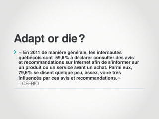 Adapt or die ?

 « En 2011 de manière générale, les internautes
québécois sont 59,8 % à déclarer consulter des avis
et recommandations sur Internet afin de s’informer sur
un produit ou un service avant un achat. Parmi eux,
79,6 % se disent quelque peu, assez, voire très
influencés par ces avis et recommandations. »
– CEFRIO
 