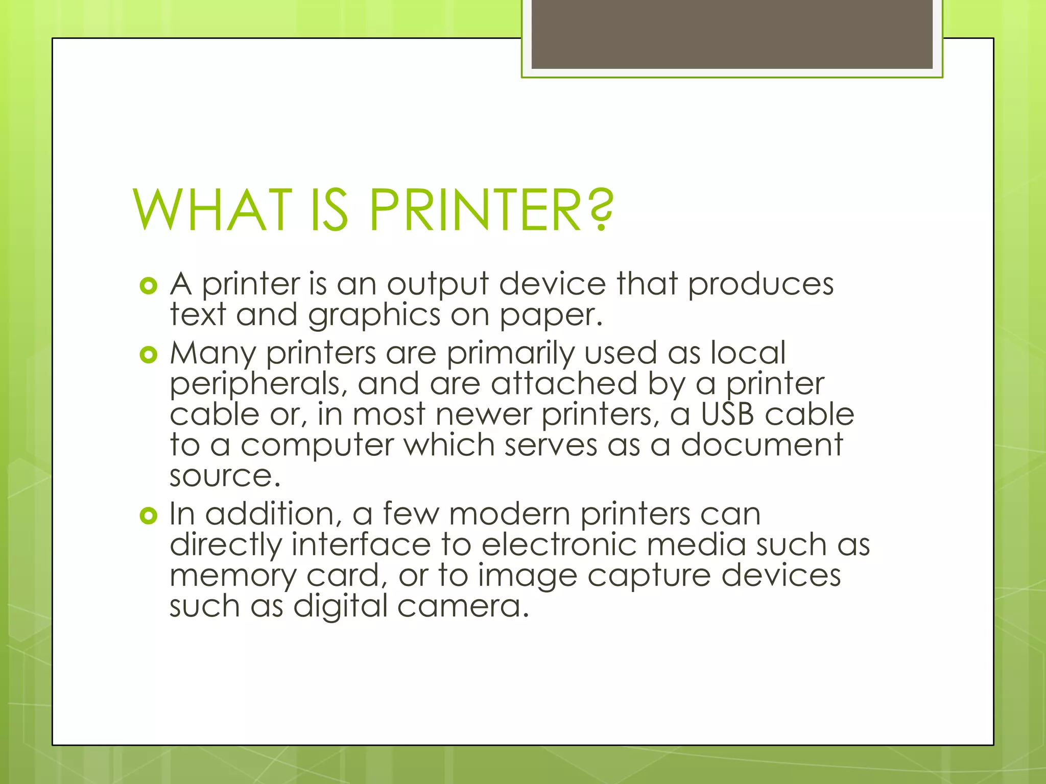 WHAT IS PRINTER?
   A printer is an output device that produces
    text and graphics on paper.
   Many printers are primarily used as local
    peripherals, and are attached by a printer
    cable or, in most newer printers, a USB cable
    to a computer which serves as a document
    source.
   In addition, a few modern printers can
    directly interface to electronic media such as
    memory card, or to image capture devices
    such as digital camera.
 