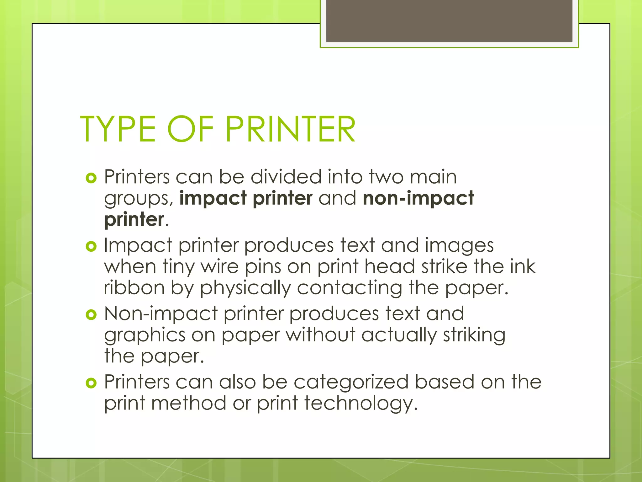 TYPE OF PRINTER
   Printers can be divided into two main
    groups, impact printer and non-impact
    printer.
   Impact printer produces text and images
    when tiny wire pins on print head strike the ink
    ribbon by physically contacting the paper.
   Non-impact printer produces text and
    graphics on paper without actually striking
    the paper.
   Printers can also be categorized based on the
    print method or print technology.
 