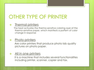 OTHER TYPE OF PRINTER
   Thermal printers
    The heat activates the thermo-sensitive coloring ayer of the
     thermo-sensitive paper, which manifests a pattern of color
     change in response


   Photo printers
    Are color printers that produce photo lab quality
    pictures on photo paper.

   All in one printers
    It is a machine that includes several functionalities
    including printer, scanner, copier and fax.
 