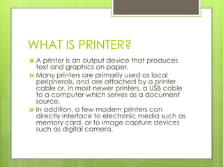WHAT IS PRINTER?
   A printer is an output device that produces
    text and graphics on paper.
   Many printers are primarily used as local
    peripherals, and are attached by a printer
    cable or, in most newer printers, a USB cable
    to a computer which serves as a document
    source.
   In addition, a few modern printers can
    directly interface to electronic media such as
    memory card, or to image capture devices
    such as digital camera.
 