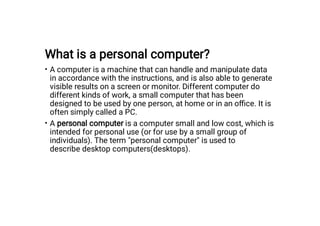 What is a personal computer?
•
•
A computer is a machine that can handle and manipulate data
in accordance with the instructions, and is also able to generate
visible results on a screen or monitor. Different computer do
different kinds of work, a small computer that has been
designed to be used by one person, at home or in an oﬃce. It is
often simply called a PC.
A personal computer is a computer small and low cost, which is
intended for personal use (or for use by a small group of
individuals). The term "personal computer" is used to
describe desktop computers(desktops).
 