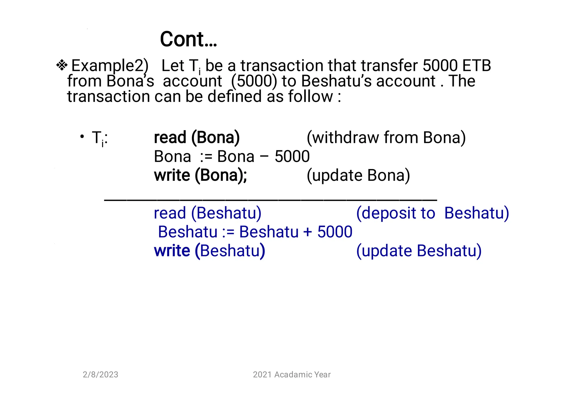 Cont…

•
Example2) Let Ti be a transaction that transfer 5000 ETB
from Bona’s account (5000) to Beshatu’s account . The
transaction can be deﬁned as follow :
Ti: read (Bona) (withdraw from Bona)
Bona := Bona – 5000
write (Bona); (update Bona)
____________________________________________
read (Beshatu) (deposit to Beshatu)
Beshatu := Beshatu + 5000
write (Beshatu) (update Beshatu)
2/8/2023 2021 Acadamic Year
 