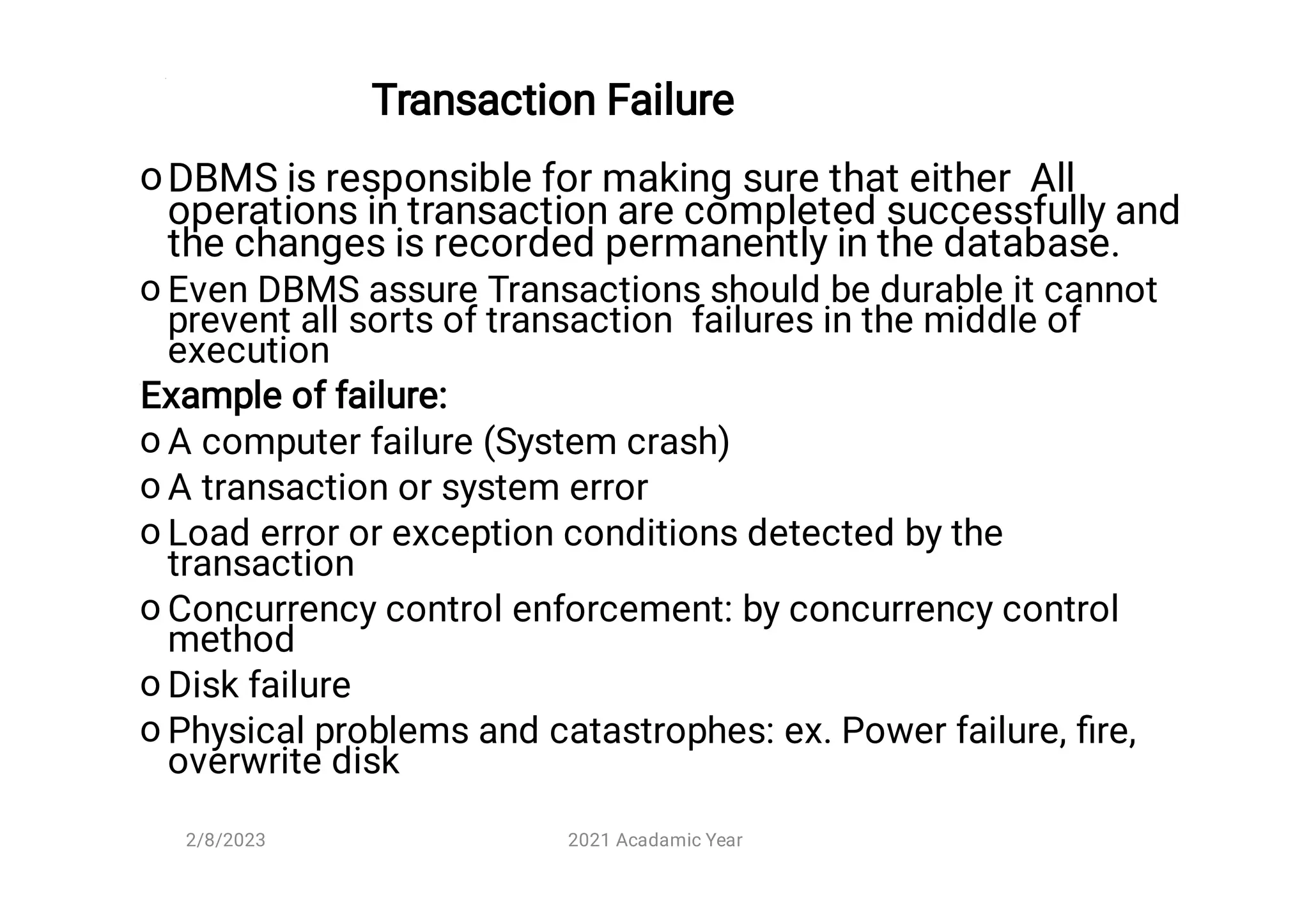 Transaction Failure
o
o
o
o
o
o
o
o
DBMS is responsible for making sure that either All
operations in transaction are completed successfully and
the changes is recorded permanently in the database.
Even DBMS assure Transactions should be durable it cannot
prevent all sorts of transaction failures in the middle of
execution
Example of failure:
A computer failure (System crash)
A transaction or system error
Load error or exception conditions detected by the
transaction
Concurrency control enforcement: by concurrency control
method
Disk failure
Physical problems and catastrophes: ex. Power failure, ﬁre,
overwrite disk
2/8/2023 2021 Acadamic Year
 