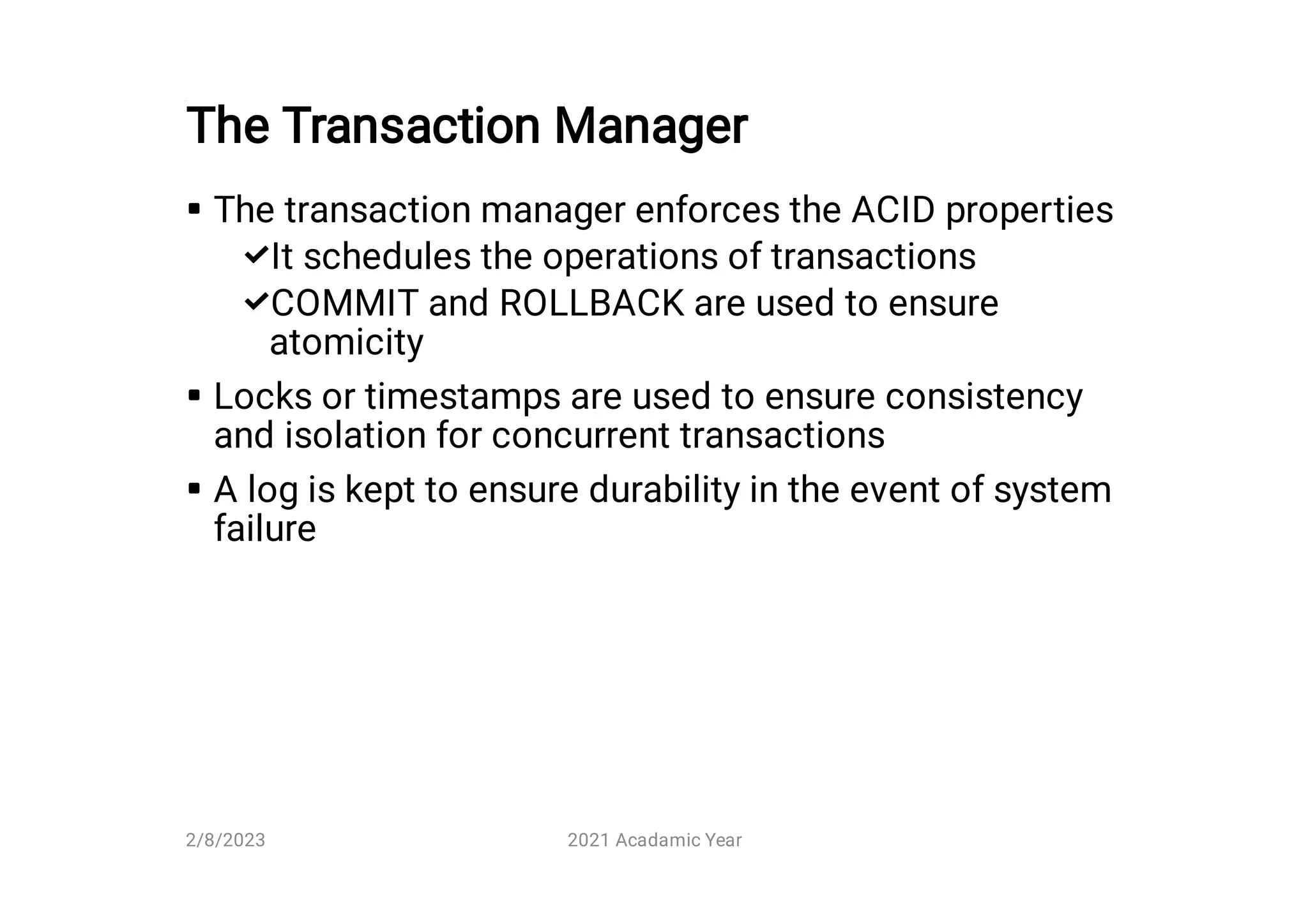 The Transaction Manager





The transaction manager enforces the ACID properties
It schedules the operations of transactions
COMMIT and ROLLBACK are used to ensure
atomicity
Locks or timestamps are used to ensure consistency
and isolation for concurrent transactions
A log is kept to ensure durability in the event of system
failure
2/8/2023 2021 Acadamic Year
 