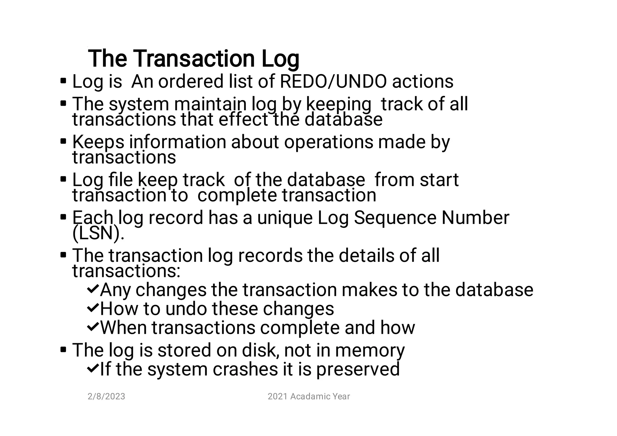 The Transaction Log











Log is An ordered list of REDO/UNDO actions
The system maintain log by keeping track of all
transactions that effect the database
Keeps information about operations made by
transactions
Log ﬁle keep track of the database from start
transaction to complete transaction
Each log record has a unique Log Sequence Number
(LSN).
The transaction log records the details of all
transactions:
Any changes the transaction makes to the database
How to undo these changes
When transactions complete and how
The log is stored on disk, not in memory
If the system crashes it is preserved
2/8/2023 2021 Acadamic Year
 