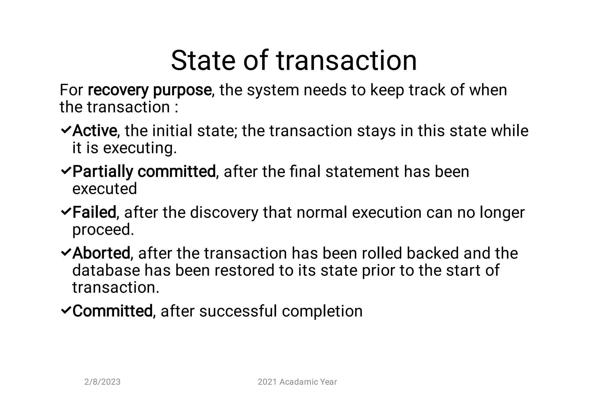 State of transaction





For recovery purpose, the system needs to keep track of when
the transaction :
Active, the initial state; the transaction stays in this state while
it is executing.
Partially committed, after the ﬁnal statement has been
executed
Failed, after the discovery that normal execution can no longer
proceed.
Aborted, after the transaction has been rolled backed and the
database has been restored to its state prior to the start of
transaction.
Committed, after successful completion
2/8/2023 2021 Acadamic Year
 