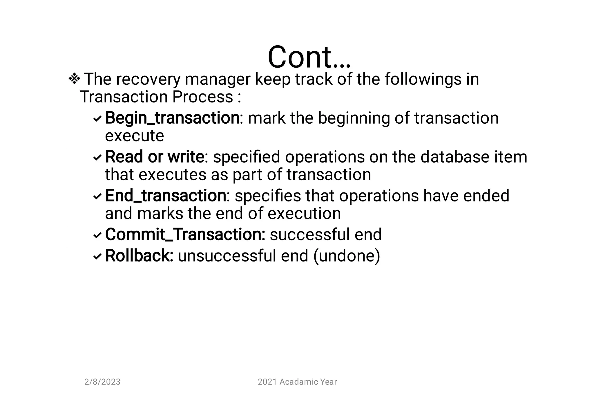 Cont…






The recovery manager keep track of the followings in
Transaction Process :
Begin_transaction: mark the beginning of transaction
execute
Read or write: speciﬁed operations on the database item
that executes as part of transaction
End_transaction: speciﬁes that operations have ended
and marks the end of execution
Commit_Transaction: successful end
Rollback: unsuccessful end (undone)
2/8/2023 2021 Acadamic Year
 