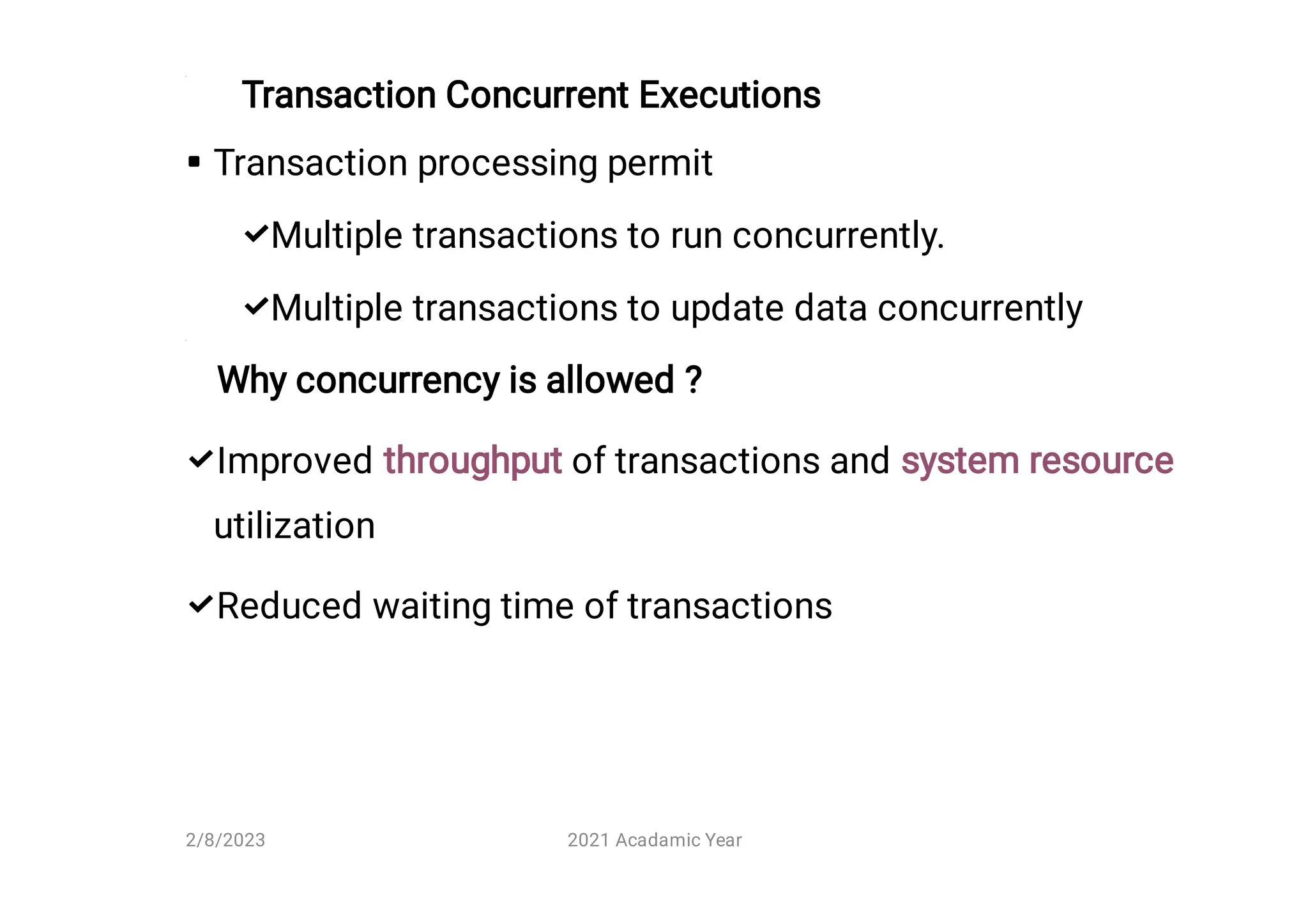 Transaction Concurrent Executions





Transaction processing permit
Multiple transactions to run concurrently.
Multiple transactions to update data concurrently
Why concurrency is allowed ?
Improved throughput of transactions and system resource
utilization
Reduced waiting time of transactions
2/8/2023 2021 Acadamic Year
 