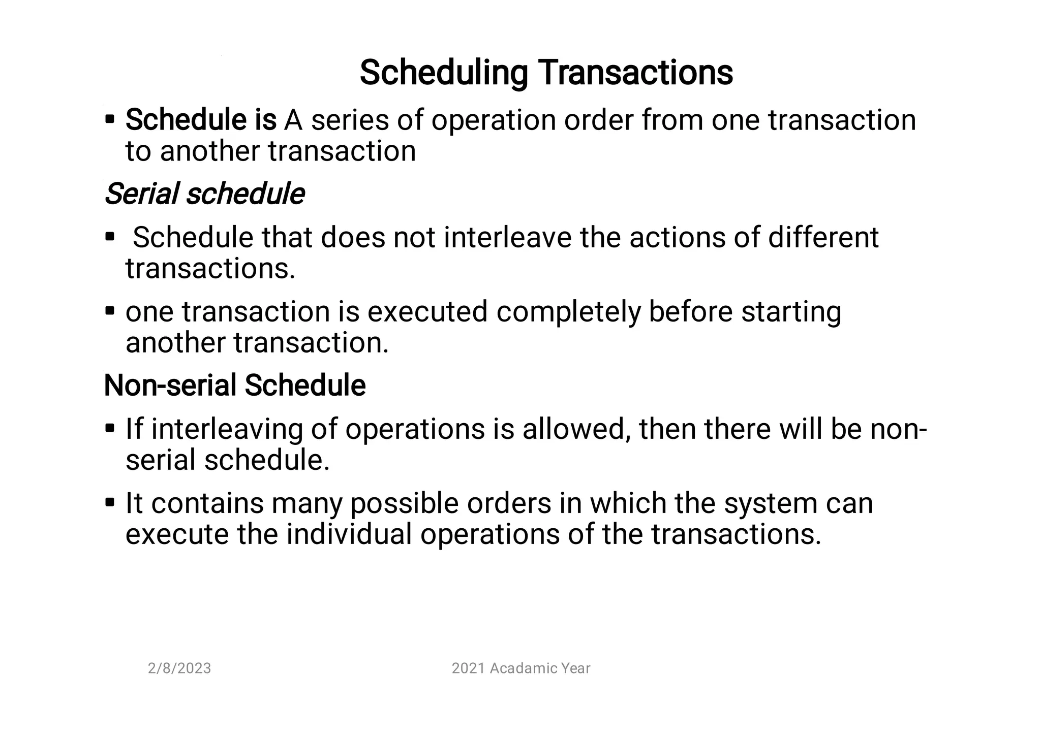 Scheduling Transactions





Schedule is A series of operation order from one transaction
to another transaction
Serial schedule
Schedule that does not interleave the actions of different
transactions.
one transaction is executed completely before starting
another transaction.
Non-serial Schedule
If interleaving of operations is allowed, then there will be non-
serial schedule.
It contains many possible orders in which the system can
execute the individual operations of the transactions.
2/8/2023 2021 Acadamic Year
 