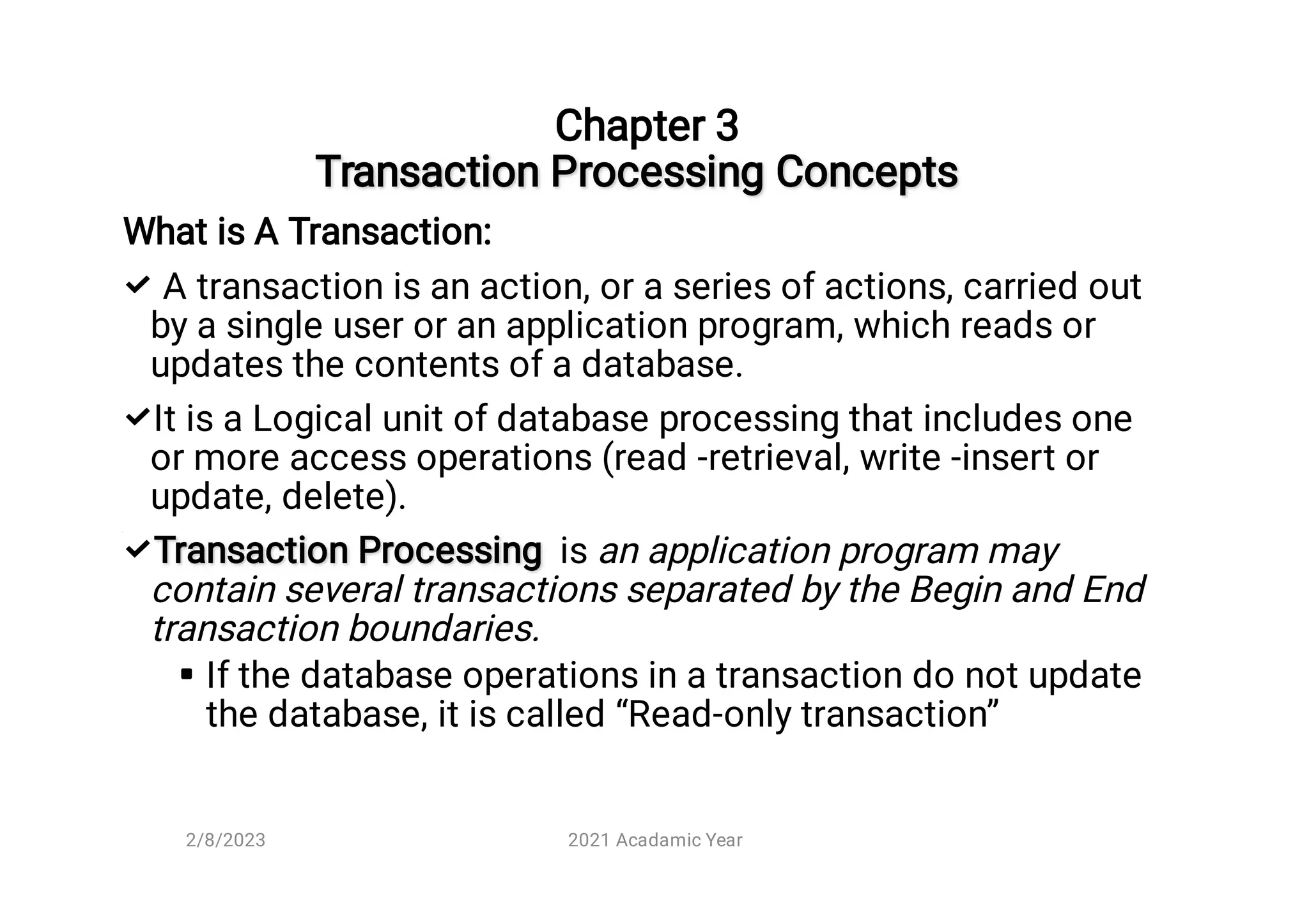 Transaction Processing Concepts



Chapter 3

Transaction Processing Concepts




What is A Transaction:
A transaction is an action, or a series of actions, carried out
by a single user or an application program, which reads or
updates the contents of a database.
It is a Logical unit of database processing that includes one
or more access operations (read -retrieval, write -insert or
update, delete).
Transaction Processing
Transaction Processing is an application program may
contain several transactions separated by the Begin and End
transaction boundaries.
If the database operations in a transaction do not update
the database, it is called “Read-only transaction”
2/8/2023 2021 Acadamic Year
 