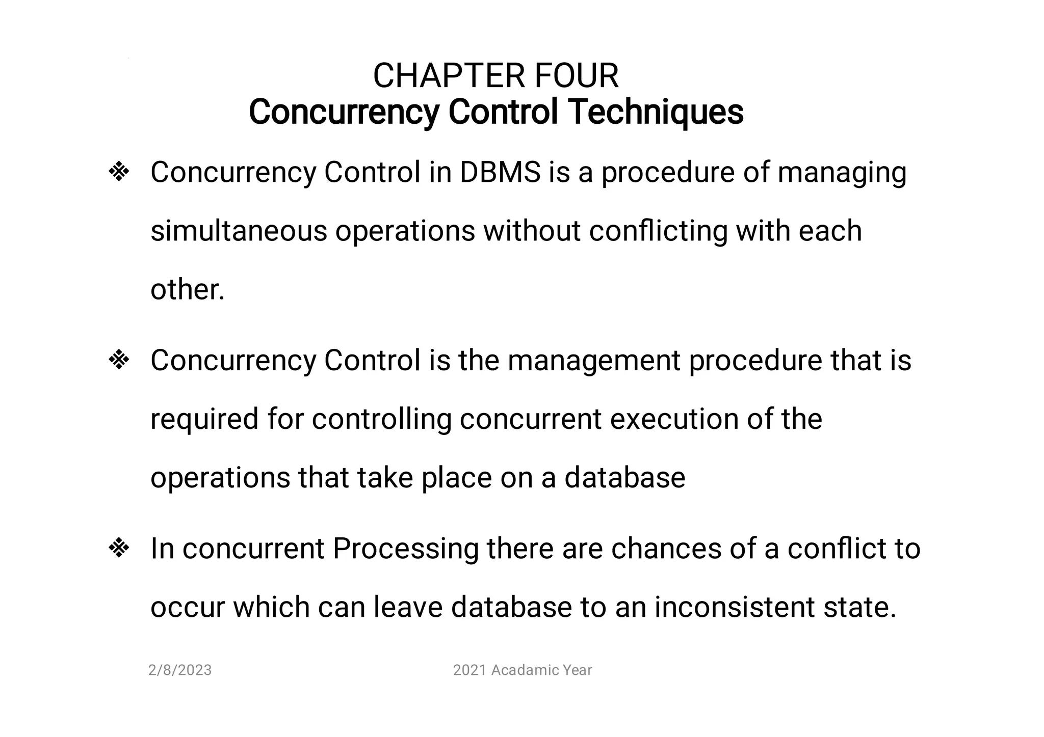 CHAPTER FOUR
Concurrency Control Techniques



Concurrency Control in DBMS is a procedure of managing
simultaneous operations without conﬂicting with each
other.
Concurrency Control is the management procedure that is
required for controlling concurrent execution of the
operations that take place on a database
In concurrent Processing there are chances of a conﬂict to
occur which can leave database to an inconsistent state.
2/8/2023 2021 Acadamic Year
 