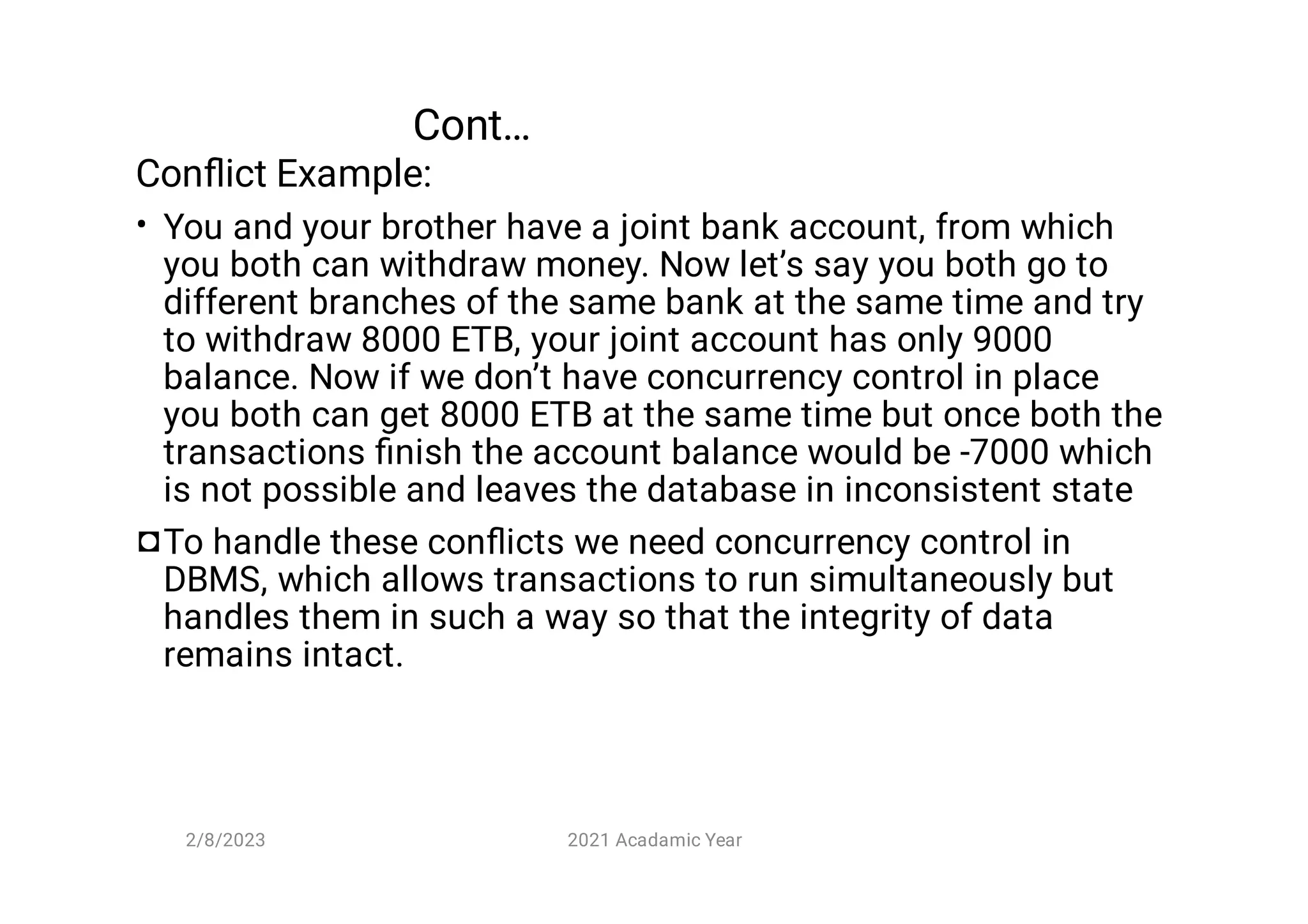 Cont…
•
◘
Conﬂict Example:
You and your brother have a joint bank account, from which
you both can withdraw money. Now let’s say you both go to
different branches of the same bank at the same time and try
to withdraw 8000 ETB, your joint account has only 9000
balance. Now if we don’t have concurrency control in place
you both can get 8000 ETB at the same time but once both the
transactions ﬁnish the account balance would be -7000 which
is not possible and leaves the database in inconsistent state
To handle these conﬂicts we need concurrency control in
DBMS, which allows transactions to run simultaneously but
handles them in such a way so that the integrity of data
remains intact.
2/8/2023 2021 Acadamic Year
 
