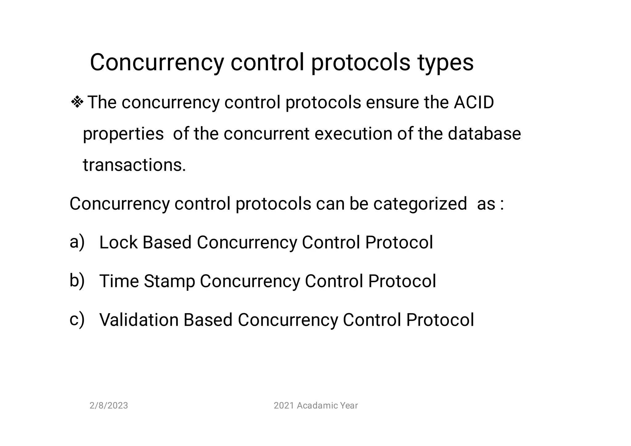 Concurrency control protocols types

a)
b)
c)
The concurrency control protocols ensure the ACID
properties of the concurrent execution of the database
transactions.
Concurrency control protocols can be categorized as :
Lock Based Concurrency Control Protocol
Time Stamp Concurrency Control Protocol
Validation Based Concurrency Control Protocol
2/8/2023 2021 Acadamic Year
 