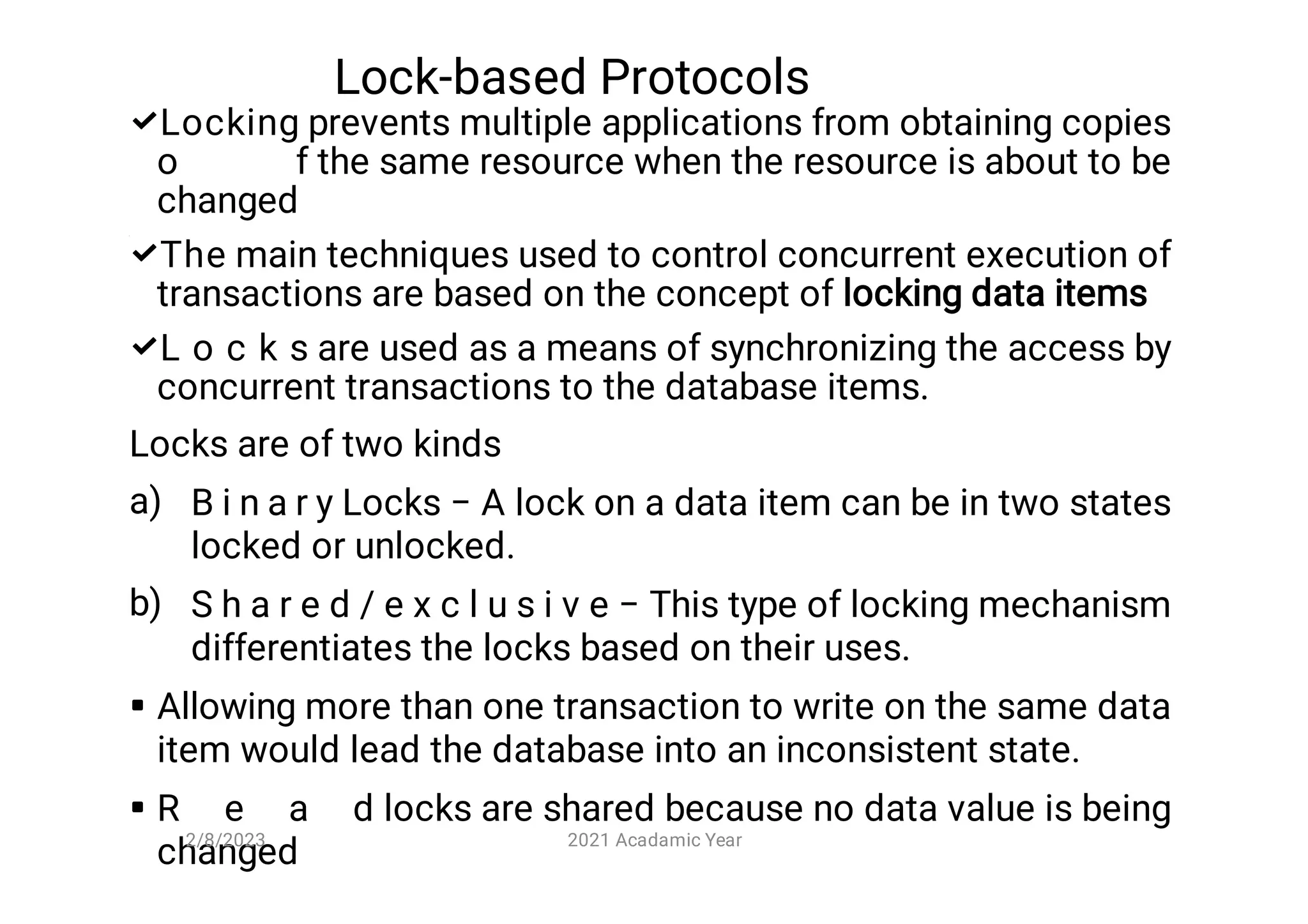 Lock-based Protocols



a)
b)


Locking prevents multiple applications from obtaining copies
o f the same resource when the resource is about to be
changed
The main techniques used to control concurrent execution of
transactions are based on the concept of locking data items
L o c k s are used as a means of synchronizing the access by
concurrent transactions to the database items.
Locks are of two kinds
B i n a r y Locks − A lock on a data item can be in two states
locked or unlocked.
S h a r e d / e x c l u s i v e − This type of locking mechanism
differentiates the locks based on their uses.
Allowing more than one transaction to write on the same data
item would lead the database into an inconsistent state.
R e a d locks are shared because no data value is being
changed
2/8/2023 2021 Acadamic Year
 