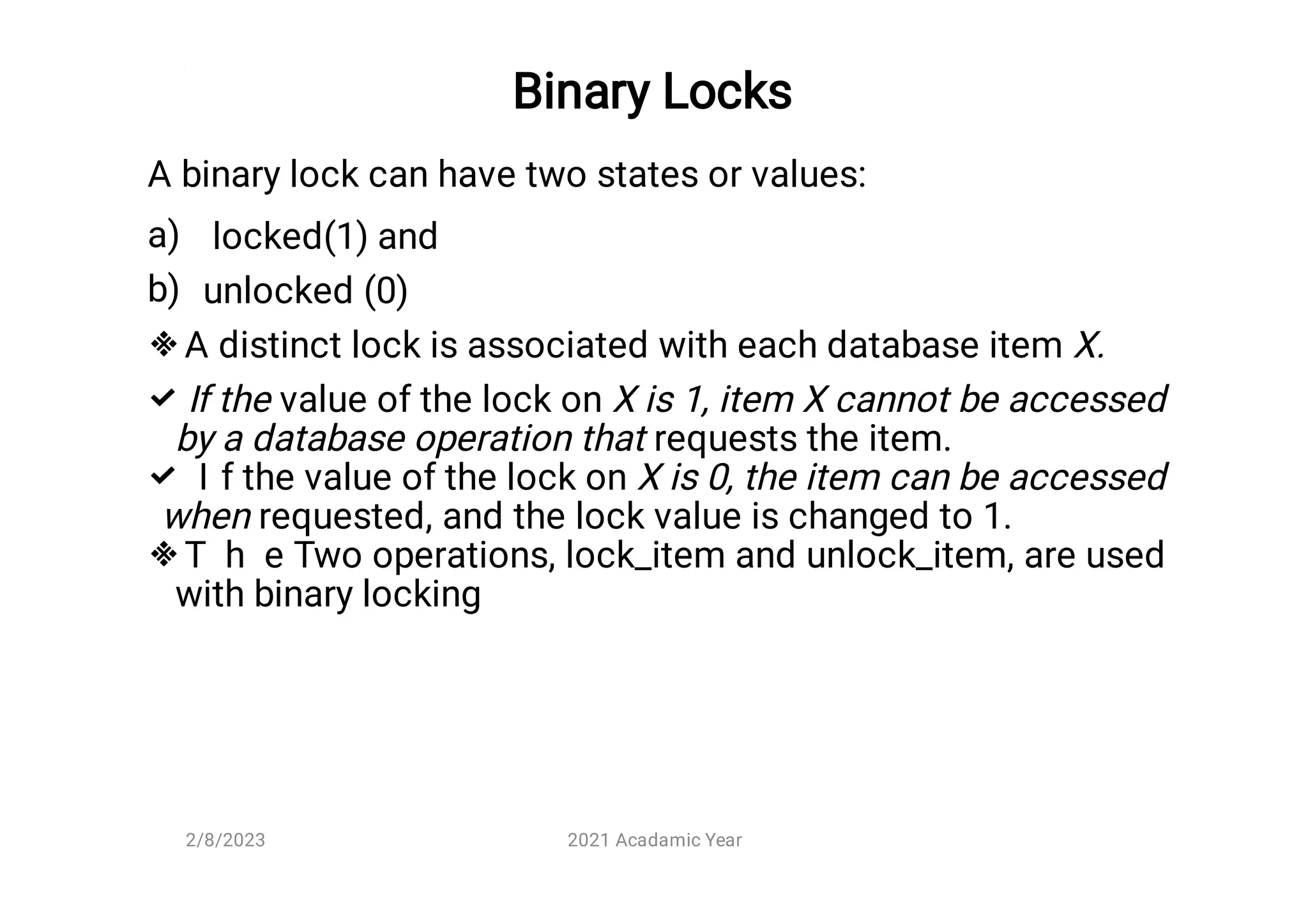 Binary Locks
a)
b)




A binary lock can have two states or values:
locked(1) and
unlocked (0)
A distinct lock is associated with each database item X.
If the value of the lock on X is 1, item X cannot be accessed
by a database operation that requests the item.
I f the value of the lock on X is 0, the item can be accessed
when requested, and the lock value is changed to 1.
T h e Two operations, lock_item and unlock_item, are used
with binary locking
2/8/2023 2021 Acadamic Year
 