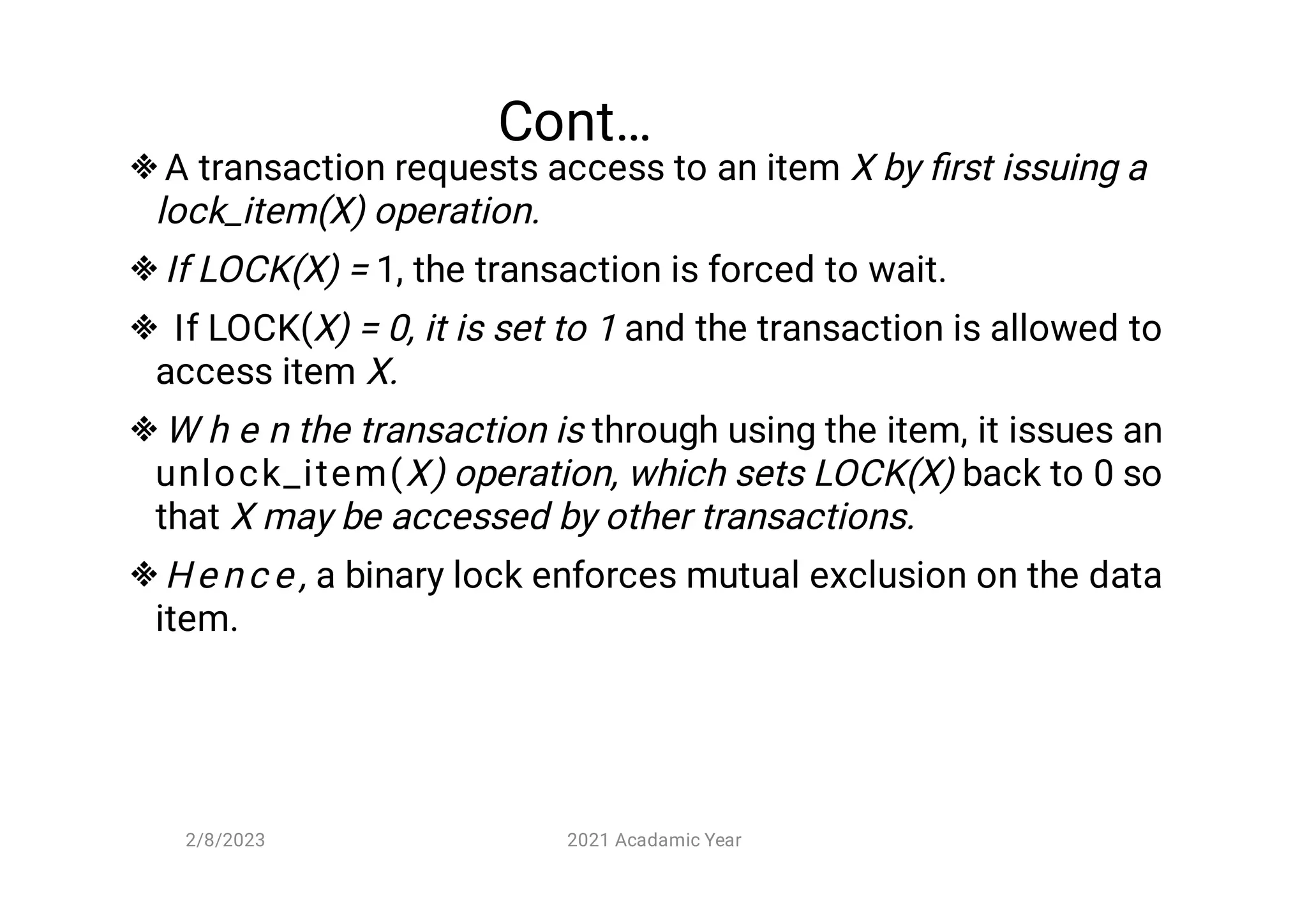 Cont…





A transaction requests access to an item X by ﬁrst issuing a
lock_item(X) operation.
If LOCK(X) = 1, the transaction is forced to wait.
If LOCK(X) = 0, it is set to 1 and the transaction is allowed to
access item X.
W h e n the transaction is through using the item, it issues an
unlock_item(X) operation, which sets LOCK(X) back to 0 so
that X may be accessed by other transactions.
He nc e , a binary lock enforces mutual exclusion on the data
item.
2/8/2023 2021 Acadamic Year
 